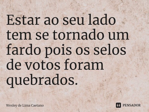 ⁠Estar ao seu lado tem se tornado um fardo pois os selos de votos foram quebrados.... Frase de Wesley De Lima Caetano.