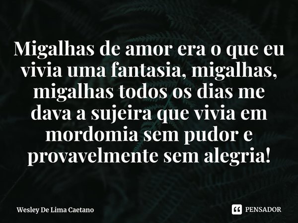 ⁠Migalhas de amor era o que eu vivia uma fantasia, migalhas, migalhas todos os dias me dava a sujeira que vivia em mordomia sem pudor e provavelmente sem alegri... Frase de Wesley De Lima Caetano.