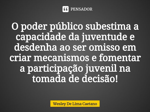 O poder público subestima a capacidade da juventude e desdenha ao ser omisso em criar mecanismos e fomentar a participação juvenil na tomada de decisão!... Frase de Wesley De Lima Caetano.