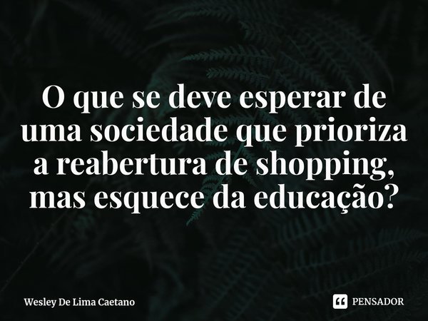 ⁠O que se deve esperar de uma sociedade que prioriza a reabertura de shopping, mas esquece da educação?... Frase de Wesley De Lima Caetano.
