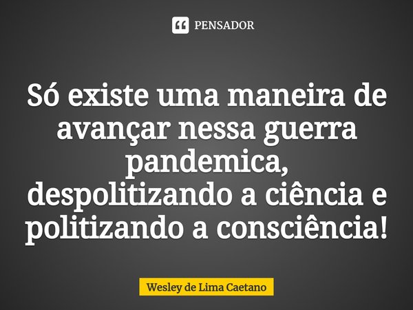 Só existe uma maneira de avançar nessa guerra pandemica, despolitizando a ciência e politizando a consciência!⁠... Frase de Wesley De Lima Caetano.