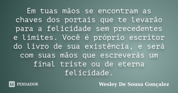 Em tuas mãos se encontram as chaves dos portais que te levarão para a felicidade sem precedentes e limites. Você é próprio escritor do livro de sua existência, ... Frase de Wesley De Sousa Gonçalez.