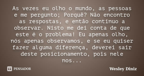 As vezes eu olho o mundo, as pessoas e me pergunto; Porquê? Não encontro as respostas, e então continuo a observar. Nisto me dei conta de que este é o problema!... Frase de Wesley Diniz.