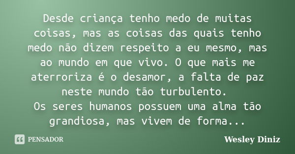 Desde criança tenho medo de muitas coisas, mas as coisas das quais tenho medo não dizem respeito a eu mesmo, mas ao mundo em que vivo. O que mais me aterroriza ... Frase de Wesley Diniz.