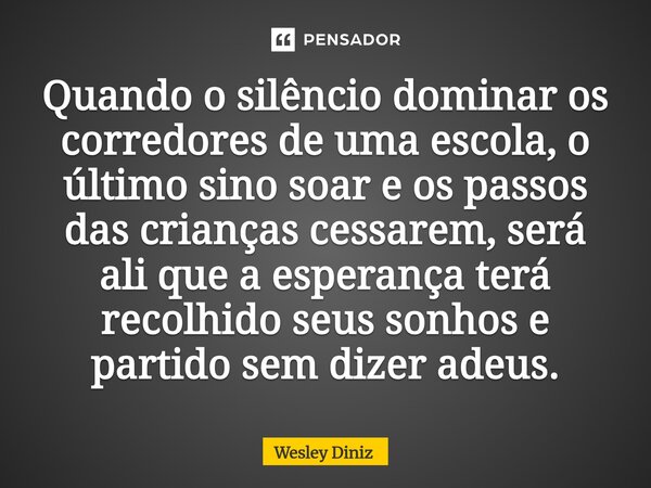 ⁠Quando o silêncio dominar os corredores de uma escola, o último sino soar e os passos das crianças cessarem, será ali que a esperança terá recolhido seus sonho... Frase de Wesley Diniz.