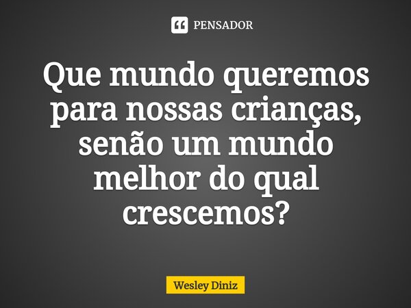 ⁠Que mundo queremos para nossas crianças, senão um mundo melhor do qual crescemos?... Frase de Wesley Diniz.