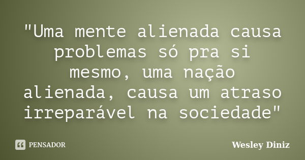 "Uma mente alienada causa problemas só pra si mesmo, uma nação alienada, causa um atraso irreparável na sociedade"... Frase de Wesley Diniz.