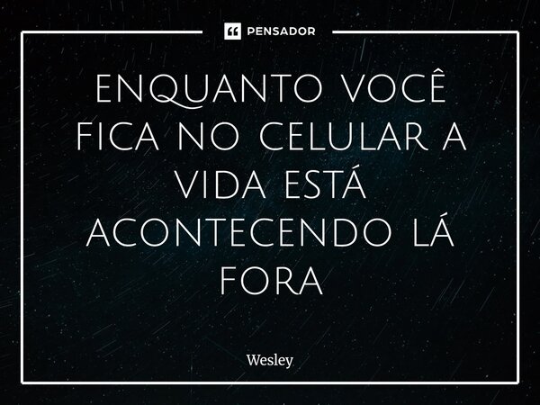 enquanto você fica no celular a vida está acontecendo lá fora... Frase de Wesley.
