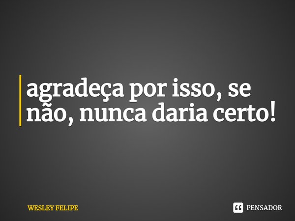 ⁠agradeça por isso, se não, nunca daria certo!... Frase de WESLEY FELIPE.
