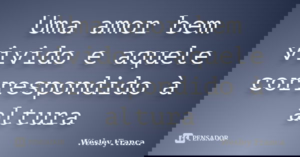 Uma amor bem vivido e aquele correspondido à altura... Frase de Wesley Franca.