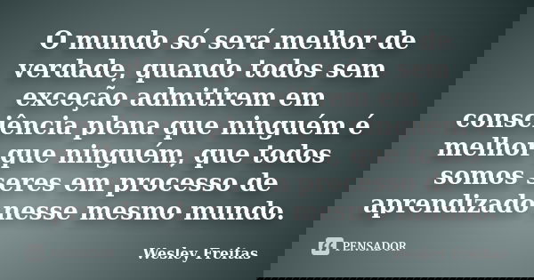 O mundo só será melhor de verdade, quando todos sem exceção admitirem em consciência plena que ninguém é melhor que ninguém, que todos somos seres em processo d... Frase de Wesley Freitas.