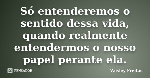 Só entenderemos o sentido dessa vida, quando realmente entendermos o nosso papel perante ela.... Frase de Wesley Freitas.