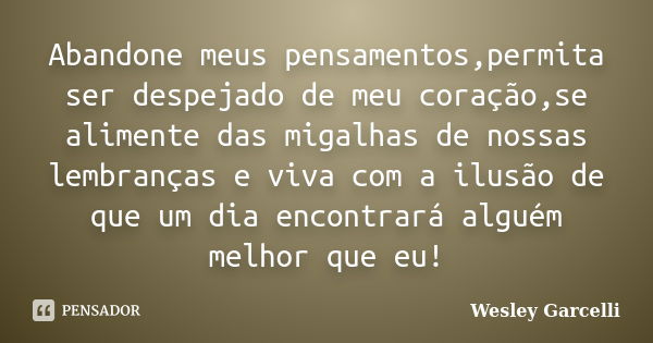 Abandone meus pensamentos,permita ser despejado de meu coração,se alimente das migalhas de nossas lembranças e viva com a ilusão de que um dia encontrará alguém... Frase de Wesley Garcelli.