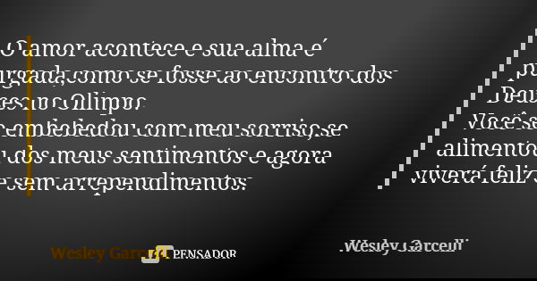 O amor acontece e sua alma é purgada,como se fosse ao encontro dos Deuses no Olimpo. Você se embebedou com meu sorriso,se alimentou dos meus sentimentos e agora... Frase de Wesley Garcelli.