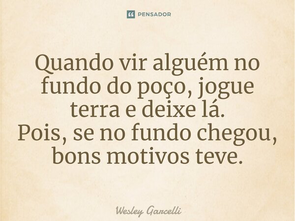 ⁠Quando vir alguém no fundo do poço, jogue terra e deixe lá. Pois, se no fundo chegou, bons motivos teve.... Frase de Wesley Garcelli.