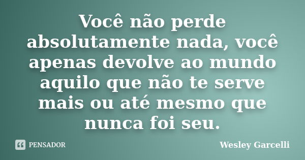 Você não perde absolutamente nada, você apenas devolve ao mundo aquilo que não te serve mais ou até mesmo que nunca foi seu.... Frase de Wesley Garcelli.