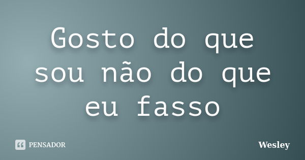 Gosto do que sou não do que eu fasso... Frase de Wesley.