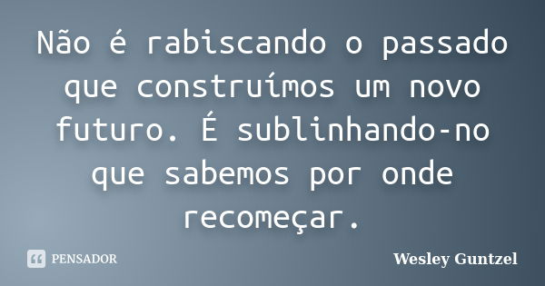 Não é rabiscando o passado que construímos um novo futuro. É sublinhando-no que sabemos por onde recomeçar.... Frase de Wesley Güntzel.