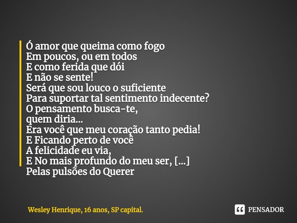 ⁠Ó amor que queima como fogo
Em poucos, ou em todos
E como ferida que dói
E não se sente!
Será que sou louco o suficiente
Para suportar tal sentimento indecente... Frase de Wesley Henrique, 16 anos, SP capital..