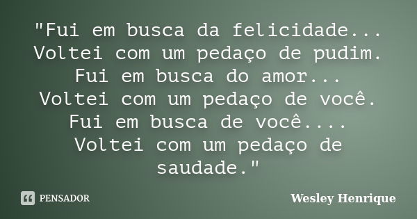 "Fui em busca da felicidade... Voltei com um pedaço de pudim. Fui em busca do amor... Voltei com um pedaço de você. Fui em busca de você.... Voltei com um ... Frase de Wesley Henrique.