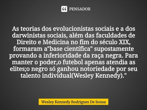⁠As teorias dos evolucionistas sociais e a dos darwinistas sociais, além das faculdades de Direito e Medicina no fim do século XIX, formaram a "base cientí... Frase de Wesley Kennedy Rodrigues De Sousa.