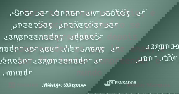 Para se tornar um sábio, é preciso, primeiro se compreender, depois compreender os que lhe amam, e por fim tentar compreender o mundo... Frase de Wesley Marques.