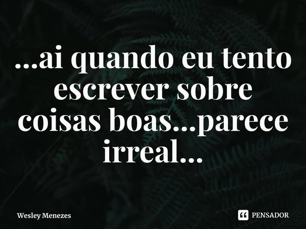 ⁠...ai quando eu tento escrever sobre coisas boas...parece irreal...... Frase de Wesley Menezes.