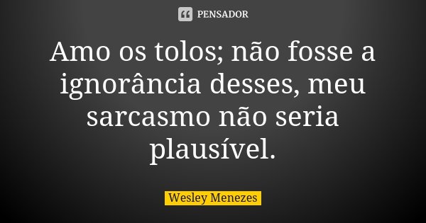 Amo os tolos; não fosse a ignorância desses, meu sarcasmo não seria plausível.... Frase de Wesley Menezes.