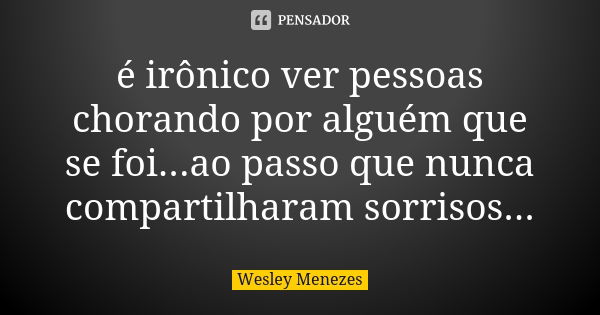 é irônico ver pessoas chorando por alguém que se foi...ao passo que nunca compartilharam sorrisos...... Frase de Wesley Menezes.