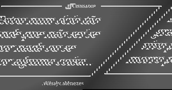 Estou num ócio tão grande que não sei se vivo por nada ou se morro por alguma coisa...... Frase de Wesley Menezes.