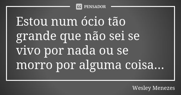 Estou num ócio tão grande que não sei se vivo por nada ou se morro por alguma coisa...... Frase de Wesley Menezes.