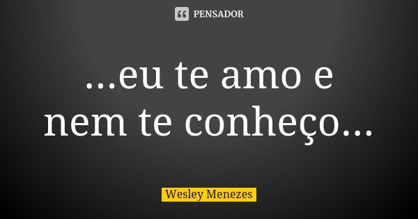 ...eu te amo e nem te conheço...... Frase de Wesley Menezes.