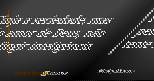 Finja a seriedade, mas pelo amor de Deus, não tente fingir inteligência.... Frase de Wesley Menezes.