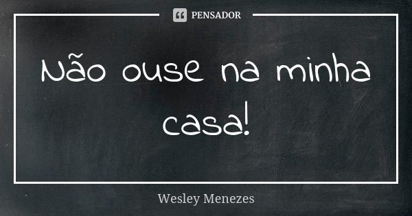 Não ouse na minha casa!... Frase de Wesley Menezes.