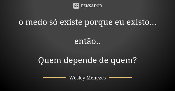 o medo só existe porque eu existo... então.. Quem depende de quem?... Frase de Wesley Menezes.