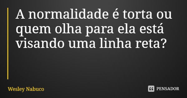 A normalidade é torta ou quem olha para ela está visando uma linha reta?... Frase de Wesley Nabuco.