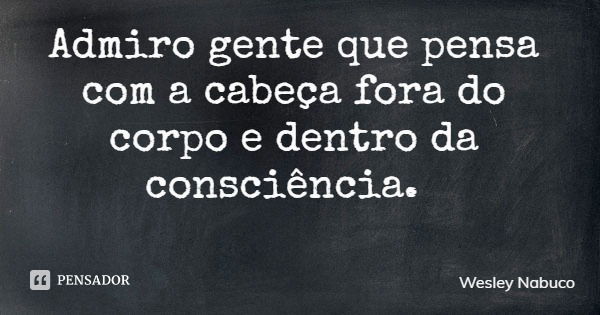Admiro gente que pensa com a cabeça fora do corpo e dentro da consciência.... Frase de Wesley Nabuco.