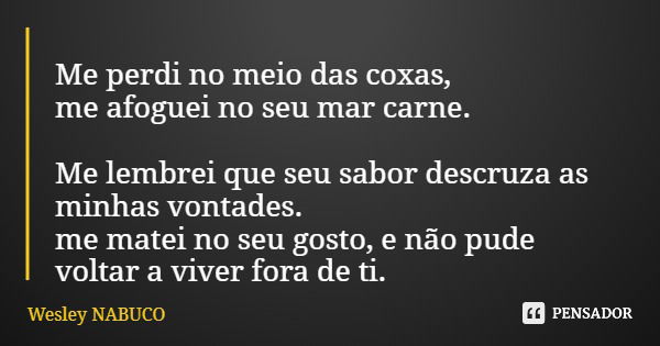 Me perdi no meio das coxas, me afoguei no seu mar carne. Me lembrei que seu sabor descruza as minhas vontades. me matei no seu gosto, e não pude voltar a viver ... Frase de Wesley NABUCO.