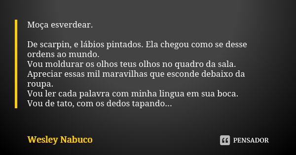 Moça esverdear. De scarpin, e lábios pintados. Ela chegou como se desse ordens ao mundo. Vou moldurar os olhos teus olhos no quadro da sala. Apreciar essas mil ... Frase de Wesley Nabuco.