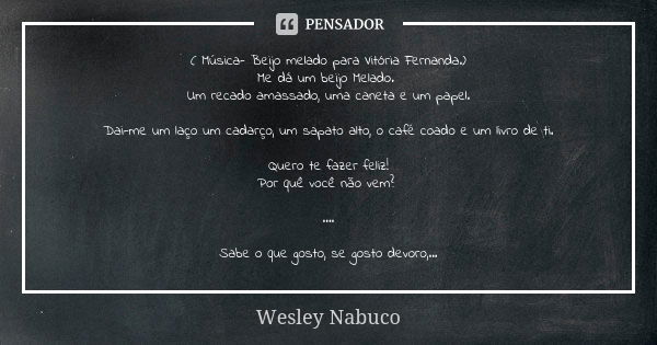 ( Música- Beijo melado para Vitória Fernanda.) Me dá um beijo Melado. Um recado amassado, uma caneta e um papel. Dai-me um laço um cadarço, um sapato alto, o ca... Frase de Wesley Nabuco.