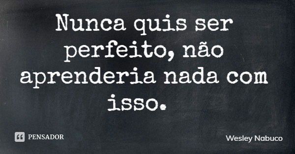 Nunca quis ser perfeito, não aprenderia nada com isso.... Frase de Wesley Nabuco.