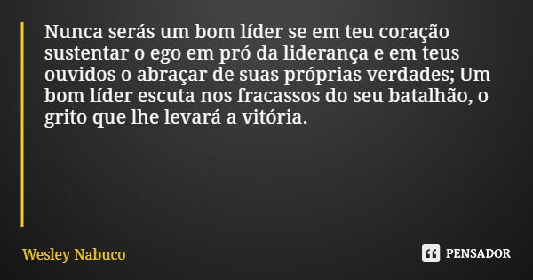 Nunca serás um bom líder se em teu coração sustentar o ego em pró da liderança e em teus ouvidos o abraçar de suas próprias verdades; Um bom líder escuta nos fr... Frase de Wesley Nabuco.