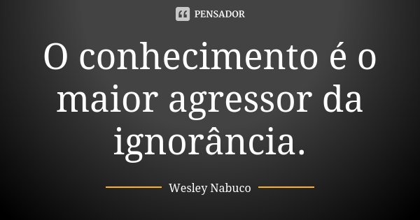 O conhecimento é o maior agressor da ignorância.... Frase de Wesley Nabuco.