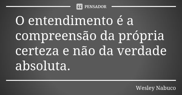 O entendimento é a compreensão da própria certeza e não da verdade absoluta.... Frase de Wesley Nabuco.