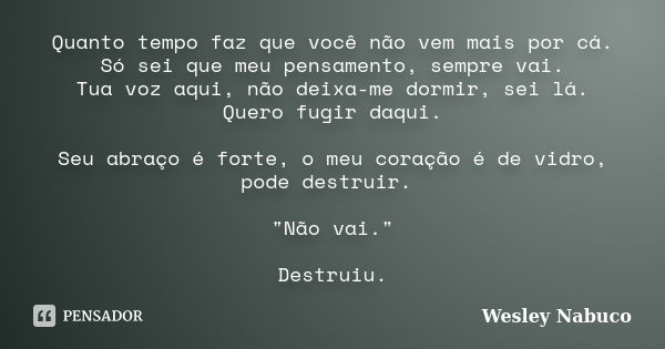 Quanto tempo faz que você não vem mais por cá. Só sei que meu pensamento, sempre vai. Tua voz aqui, não deixa-me dormir, sei lá. Quero fugir daqui. Seu abraço é... Frase de Wesley Nabuco.