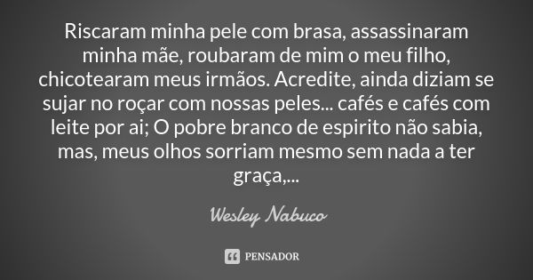 Riscaram minha pele com brasa, assassinaram minha mãe, roubaram de mim o meu filho, chicotearam meus irmãos. Acredite, ainda diziam se sujar no roçar com nossas... Frase de Wesley Nabuco.