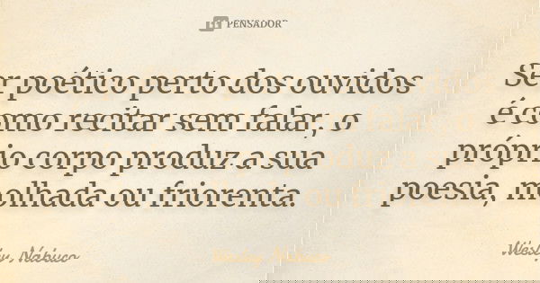 Ser poético perto dos ouvidos é como recitar sem falar, o próprio corpo produz a sua poesia, molhada ou friorenta.... Frase de Wesley Nabuco.