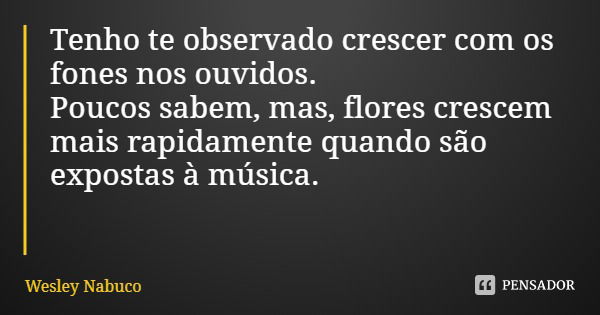Tenho te observado crescer com os fones nos ouvidos. Poucos sabem, mas, flores crescem mais rapidamente quando são expostas à música.... Frase de Wesley Nabuco.