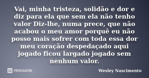 Vai, minha tristeza, solidão e dor e diz para ela que sem ela não tenho valor Diz-lhe, numa prece, que não acabou o meu amor porquê eu não posso mais sofrer com... Frase de Wesley Nascimento.