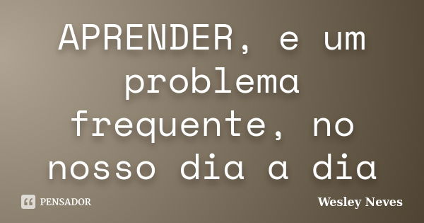 APRENDER, e um problema frequente, no nosso dia a dia... Frase de Wesley Neves.